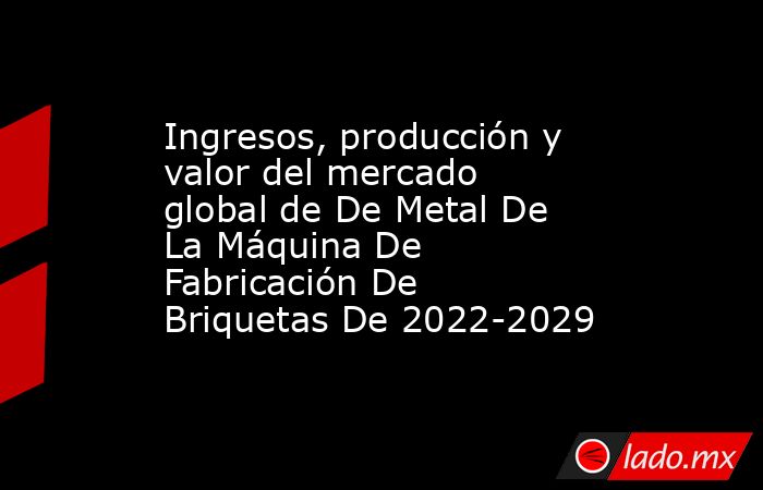 Ingresos, producción y valor del mercado global de De Metal De La Máquina De Fabricación De Briquetas De 2022-2029. Noticias en tiempo real