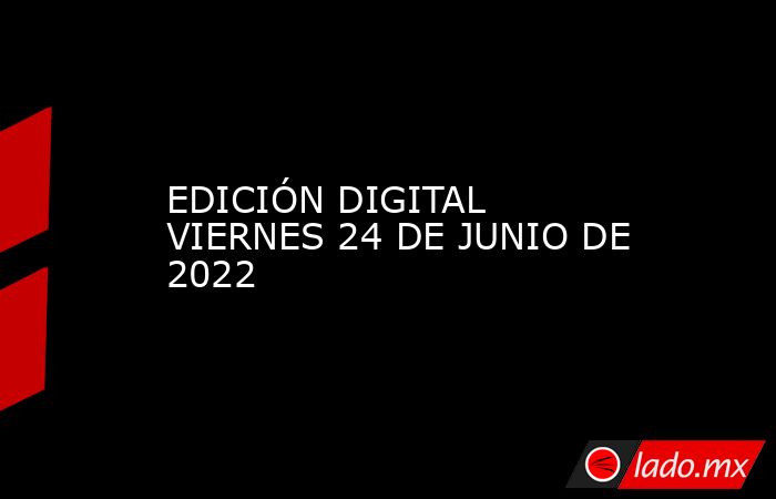 EDICIÓN DIGITAL VIERNES 24 DE JUNIO DE 2022. Noticias en tiempo real