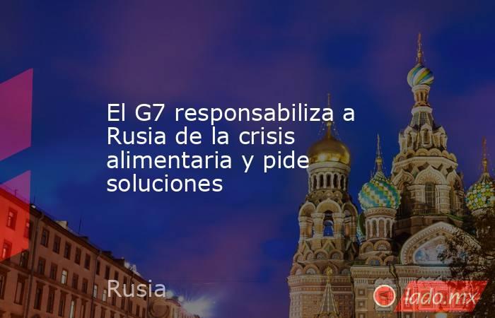 El G7 responsabiliza a Rusia de la crisis alimentaria y pide soluciones. Noticias en tiempo real
