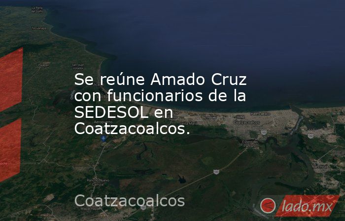 Se reúne Amado Cruz con funcionarios de la SEDESOL en Coatzacoalcos.. Noticias en tiempo real