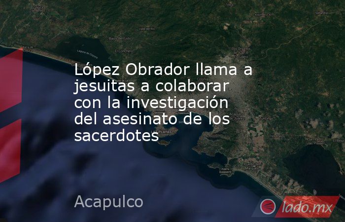 López Obrador llama a jesuitas a colaborar con la investigación del asesinato de los sacerdotes. Noticias en tiempo real