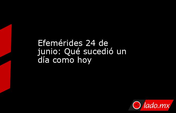 Efemérides 24 de junio: Qué sucedió un día como hoy - Lado.mx