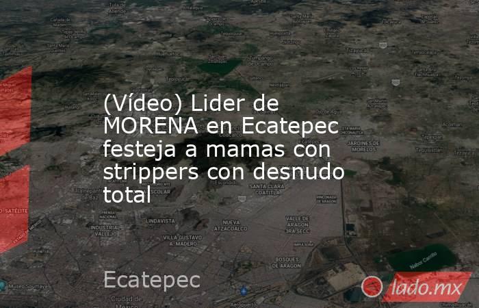 (Vídeo) Lider de MORENA en Ecatepec festeja a mamas con strippers con desnudo total. Noticias en tiempo real