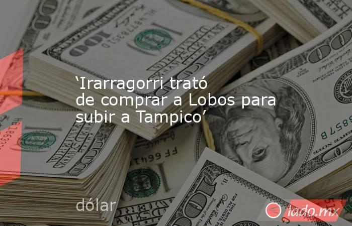 ‘Irarragorri trató de comprar a Lobos para subir a Tampico’. Noticias en tiempo real