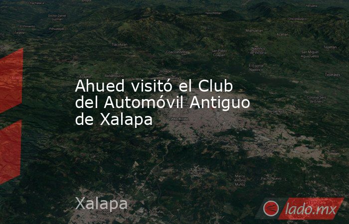 Ahued visitó el Club del Automóvil Antiguo de Xalapa. Noticias en tiempo real