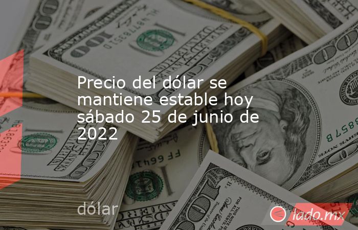 Precio del dólar se mantiene estable hoy sábado 25 de junio de 2022. Noticias en tiempo real