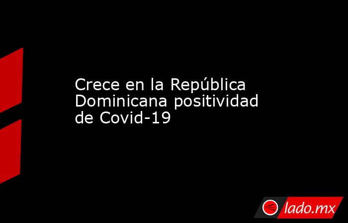 Crece en la República Dominicana positividad de Covid-19. Noticias en tiempo real