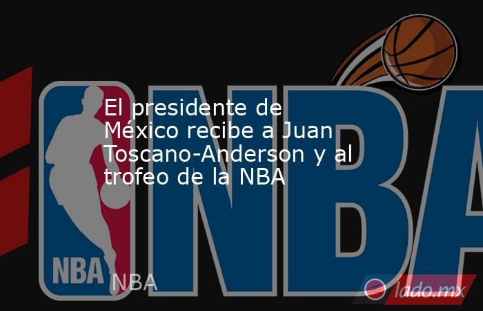 El presidente de México recibe a Juan Toscano-Anderson y al trofeo de la NBA. Noticias en tiempo real
