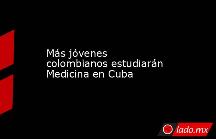 Más jóvenes colombianos estudiarán Medicina en Cuba. Noticias en tiempo real
