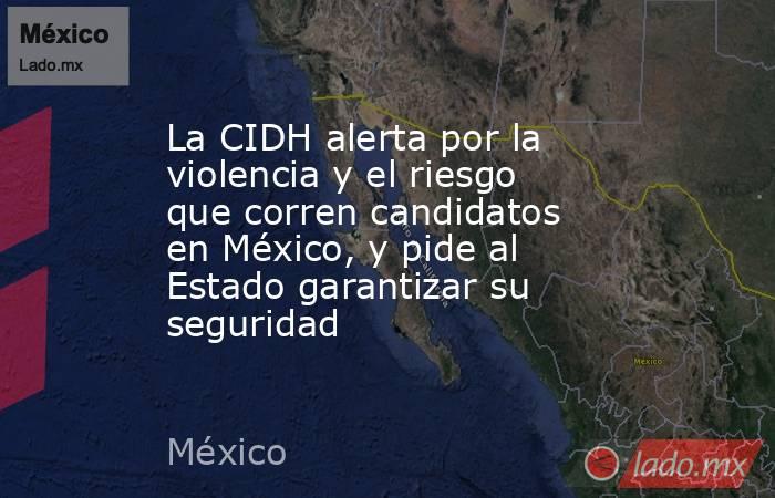 La CIDH alerta por la violencia y el riesgo que corren candidatos en México, y pide al Estado garantizar su seguridad. Noticias en tiempo real