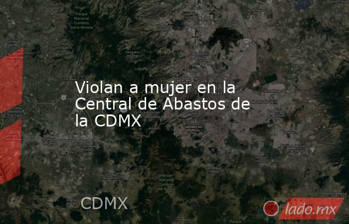 Violan a mujer en la Central de Abastos de la CDMX. Noticias en tiempo real