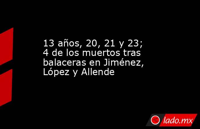 13 años, 20, 21 y 23; 4 de los muertos tras balaceras en Jiménez, López y Allende. Noticias en tiempo real