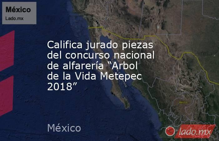 Califica jurado piezas del concurso nacional de alfarería “Arbol de la Vida Metepec 2018”. Noticias en tiempo real