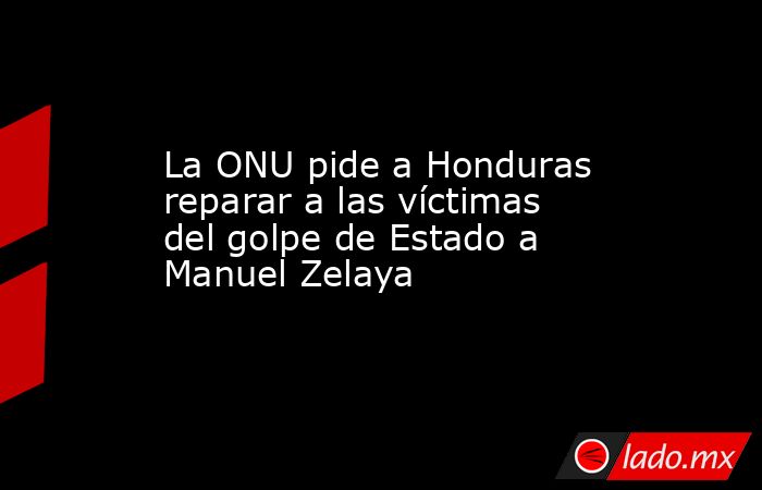 La ONU pide a Honduras reparar a las víctimas del golpe de Estado a Manuel Zelaya. Noticias en tiempo real