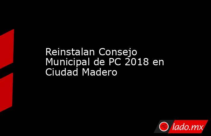Reinstalan Consejo Municipal de PC 2018 en Ciudad Madero. Noticias en tiempo real