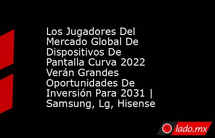 Los Jugadores Del Mercado Global De Dispositivos De Pantalla Curva 2022 Verán Grandes Oportunidades De Inversión Para 2031 | Samsung, Lg, Hisense. Noticias en tiempo real