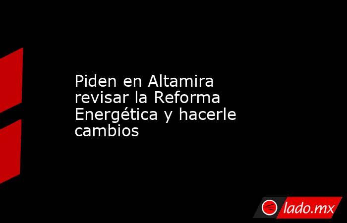 Piden en Altamira revisar la Reforma Energética y hacerle cambios. Noticias en tiempo real