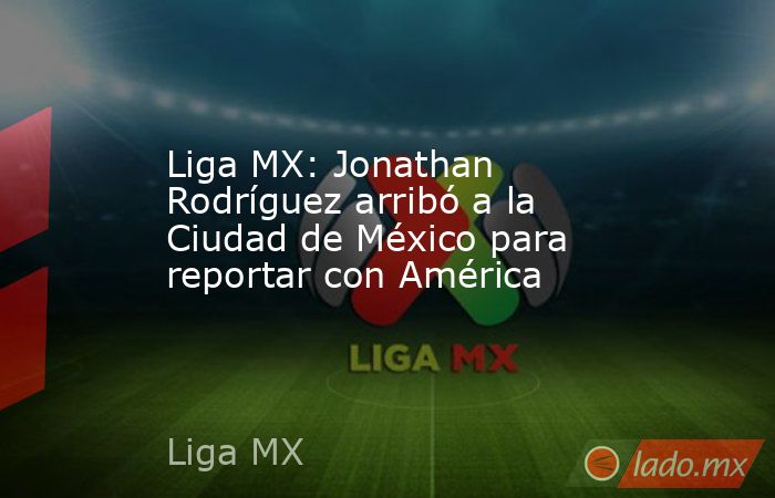 Liga MX: Jonathan Rodríguez arribó a la Ciudad de México para reportar con América. Noticias en tiempo real
