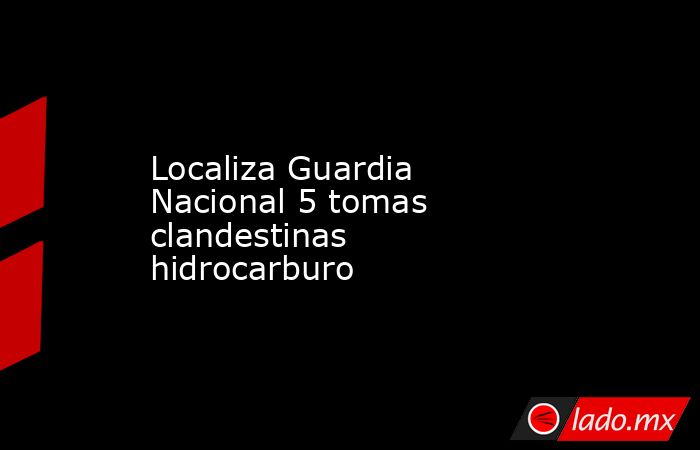 Localiza Guardia Nacional 5 tomas clandestinas hidrocarburo. Noticias en tiempo real