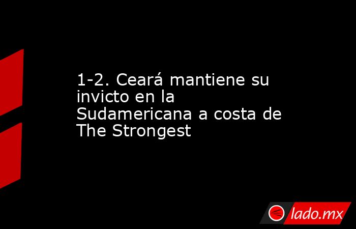 1-2. Ceará mantiene su invicto en la Sudamericana a costa de The Strongest. Noticias en tiempo real