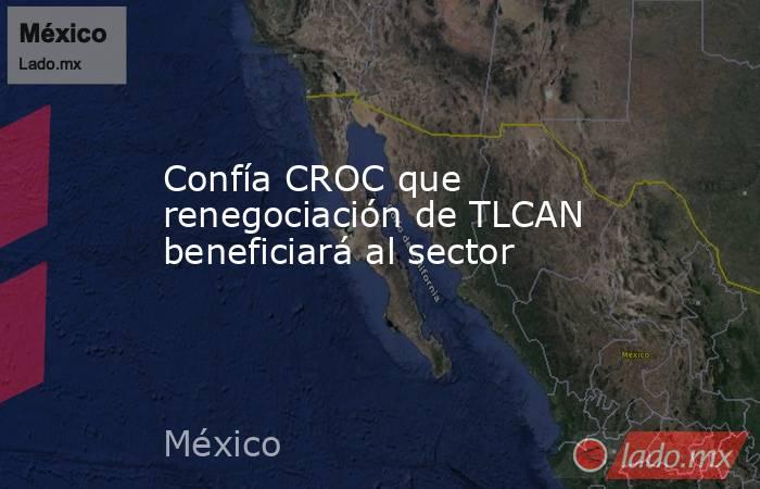 Confía CROC que renegociación de TLCAN beneficiará al sector. Noticias en tiempo real