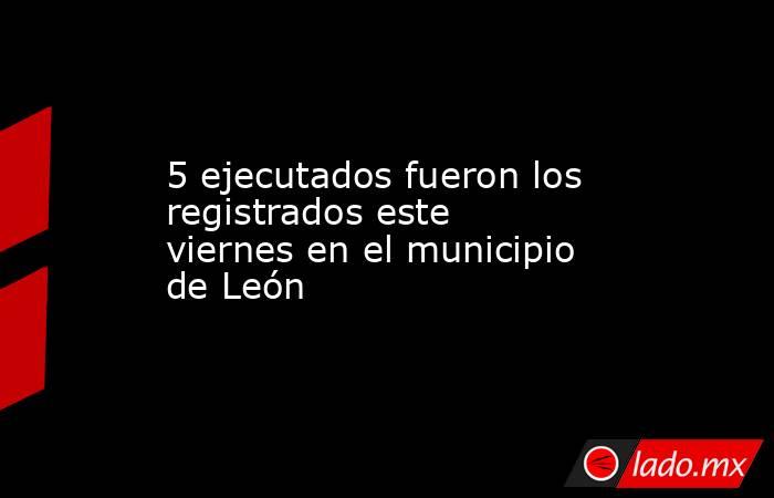 5 ejecutados fueron los registrados este viernes en el municipio de León. Noticias en tiempo real