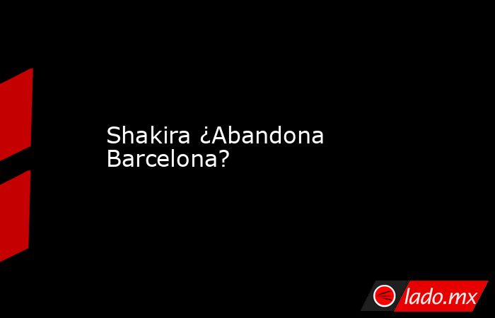 Shakira ¿Abandona Barcelona?. Noticias en tiempo real