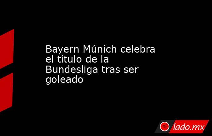 Bayern Múnich celebra el título de la Bundesliga tras ser goleado. Noticias en tiempo real