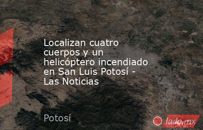 Localizan cuatro cuerpos y un helicóptero incendiado en San Luis Potosí - Las Noticias. Noticias en tiempo real
