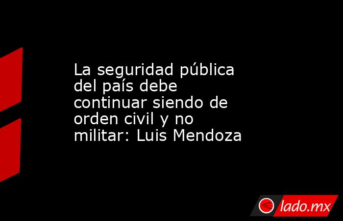 La seguridad pública del país debe continuar siendo de orden civil y no militar: Luis Mendoza. Noticias en tiempo real