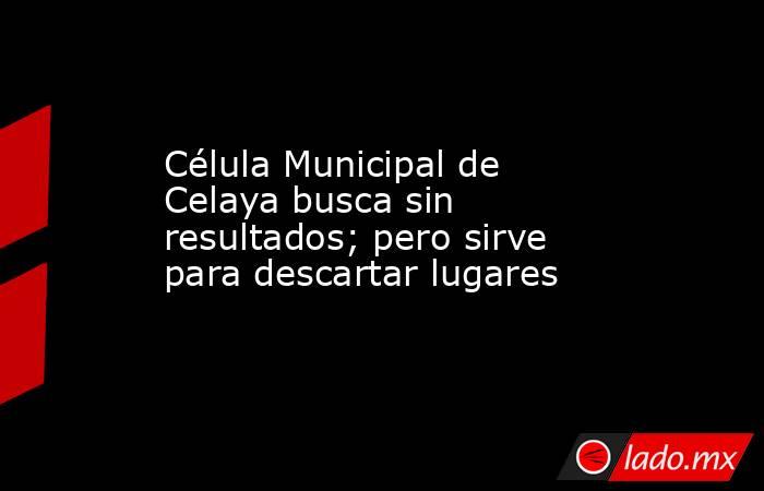Célula Municipal de Celaya busca sin resultados; pero sirve para descartar lugares. Noticias en tiempo real