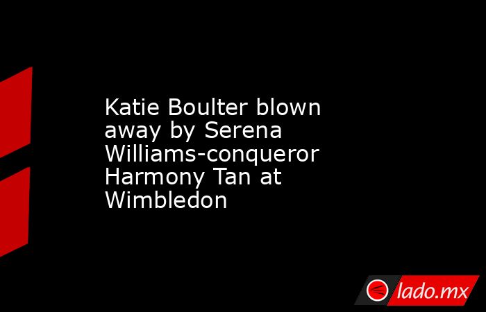 Katie Boulter blown away by Serena Williams-conqueror Harmony Tan at Wimbledon. Noticias en tiempo real