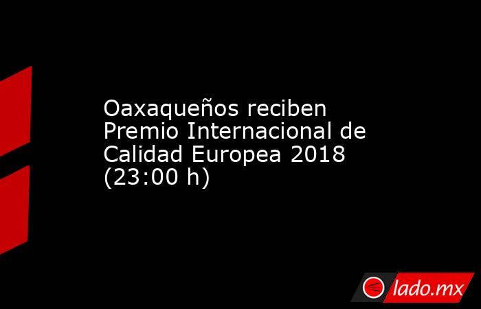 Oaxaqueños reciben Premio Internacional de Calidad Europea 2018 (23:00 h). Noticias en tiempo real