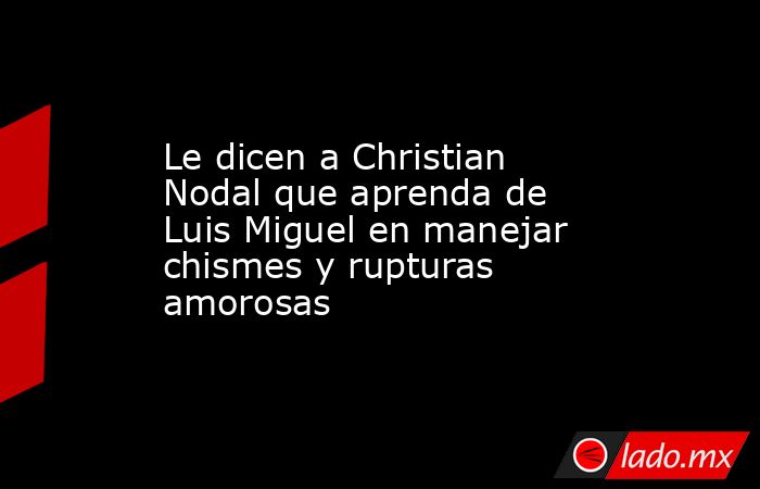 Le dicen a Christian Nodal que aprenda de Luis Miguel en manejar chismes y rupturas amorosas. Noticias en tiempo real