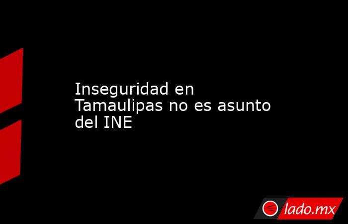 Inseguridad en Tamaulipas no es asunto del INE. Noticias en tiempo real