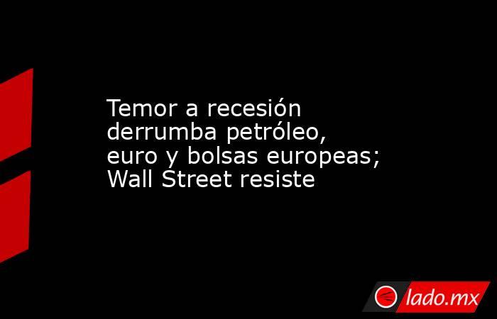 Temor a recesión derrumba petróleo, euro y bolsas europeas; Wall Street resiste. Noticias en tiempo real