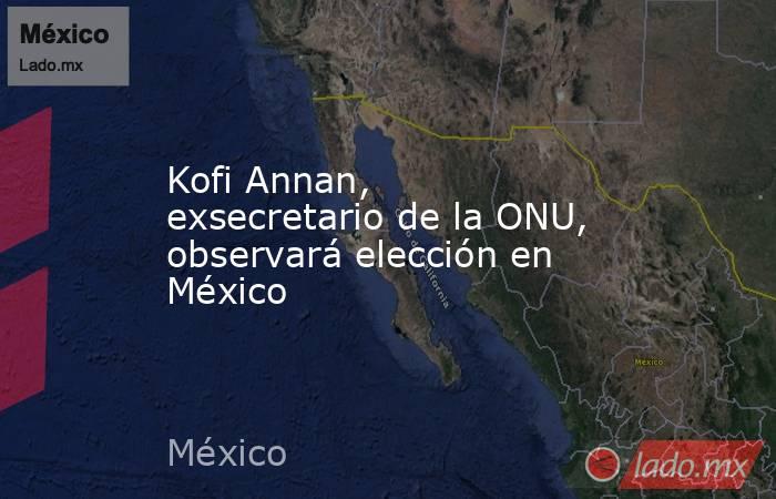 Kofi Annan, exsecretario de la ONU, observará elección en México. Noticias en tiempo real