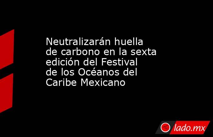 Neutralizarán huella de carbono en la sexta edición del Festival de los Océanos del Caribe Mexicano. Noticias en tiempo real