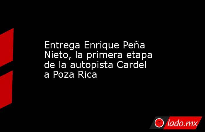 Entrega Enrique Peña Nieto, la primera etapa de la autopista Cardel a Poza Rica. Noticias en tiempo real