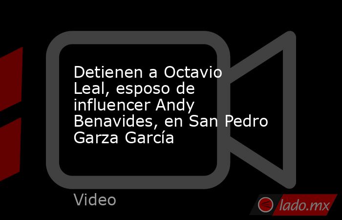 Detienen a Octavio Leal, esposo de influencer Andy Benavides, en San Pedro Garza García. Noticias en tiempo real