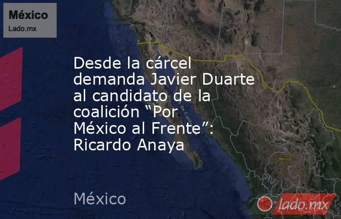 Desde la cárcel demanda Javier Duarte al candidato de la coalición “Por México al Frente”: Ricardo Anaya. Noticias en tiempo real