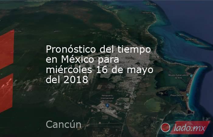 Pronóstico del tiempo en México para miércoles 16 de mayo del 2018. Noticias en tiempo real