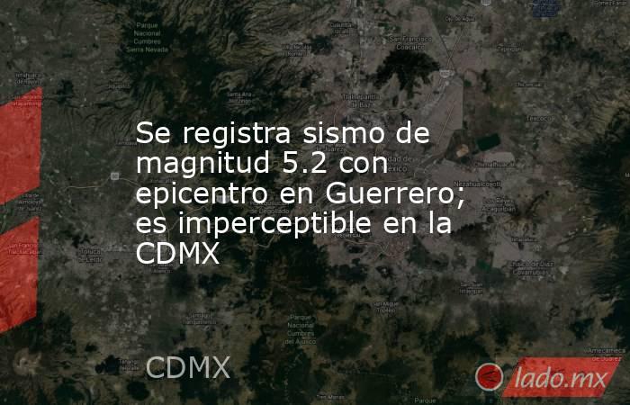 Se registra sismo de magnitud 5.2 con epicentro en Guerrero; es imperceptible en la CDMX. Noticias en tiempo real