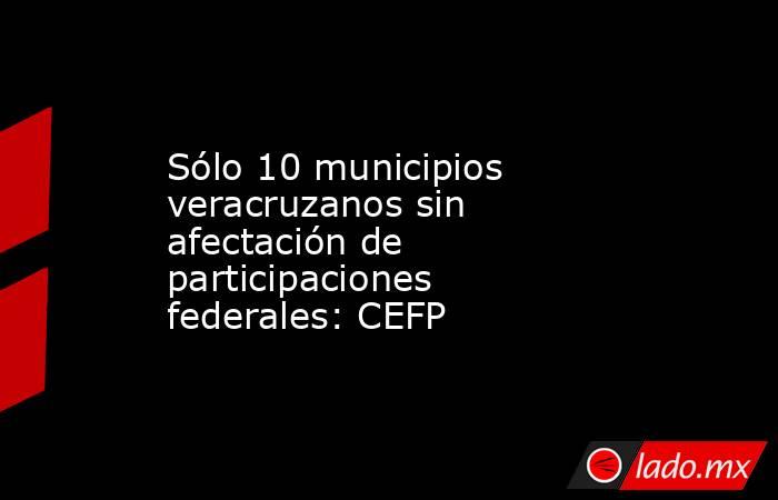 Sólo 10 municipios veracruzanos sin afectación de participaciones federales: CEFP. Noticias en tiempo real