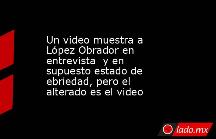 Un video muestra a López Obrador en entrevista  y en supuesto estado de ebriedad, pero el alterado es el video. Noticias en tiempo real