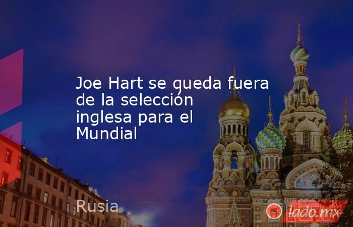 Joe Hart se queda fuera de la selección inglesa para el Mundial
. Noticias en tiempo real