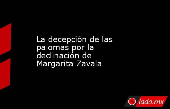 La decepción de las palomas por la declinación de Margarita Zavala. Noticias en tiempo real