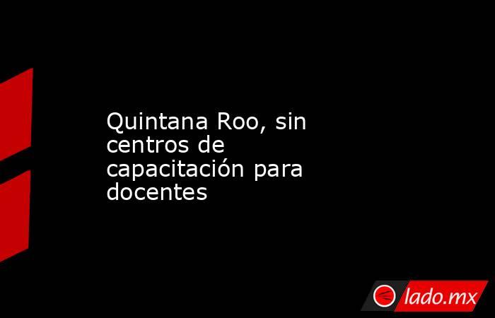 Quintana Roo, sin centros de capacitación para docentes. Noticias en tiempo real