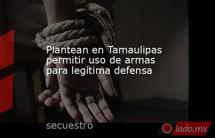 Plantean en Tamaulipas permitir uso de armas para legítima defensa. Noticias en tiempo real