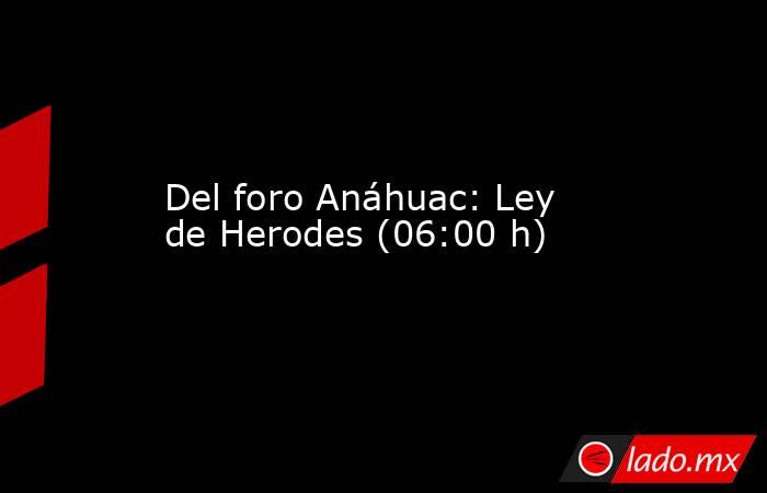 Del foro Anáhuac: Ley de Herodes (06:00 h). Noticias en tiempo real